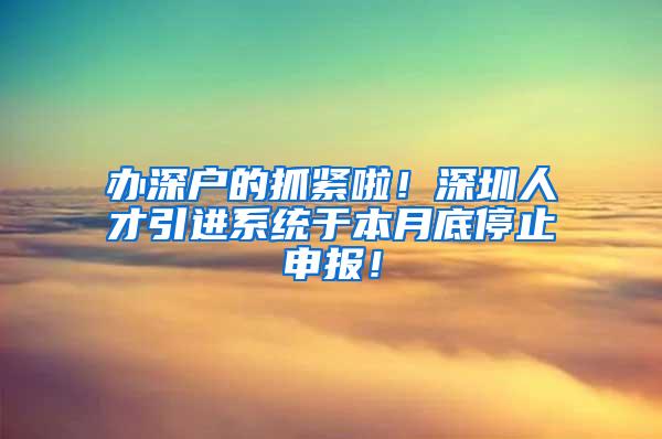 办深户的抓紧啦！深圳人才引进系统于本月底停止申报！