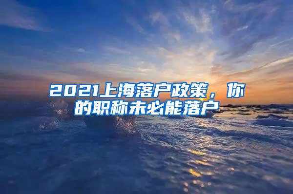 2021上海落户政策，你的职称未必能落户