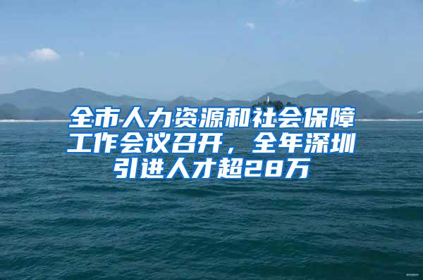 全市人力资源和社会保障工作会议召开，全年深圳引进人才超28万