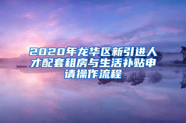 2020年龙华区新引进人才配套租房与生活补贴申请操作流程