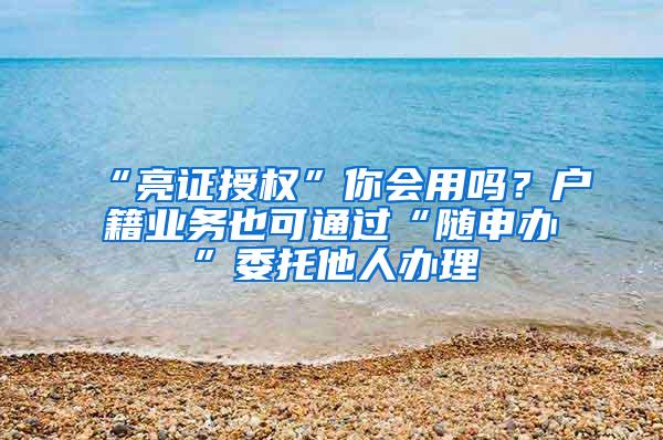 “亮证授权”你会用吗？户籍业务也可通过“随申办”委托他人办理