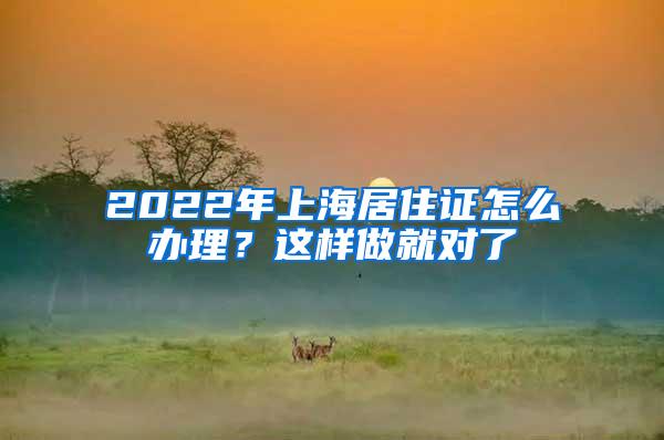 2022年上海居住证怎么办理？这样做就对了