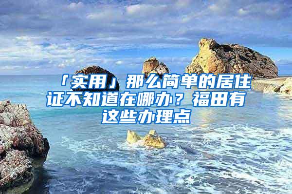 「实用」那么简单的居住证不知道在哪办？福田有这些办理点