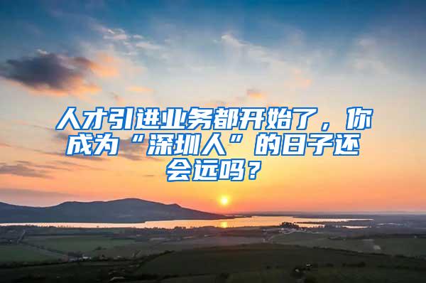 人才引进业务都开始了，你成为“深圳人”的日子还会远吗？