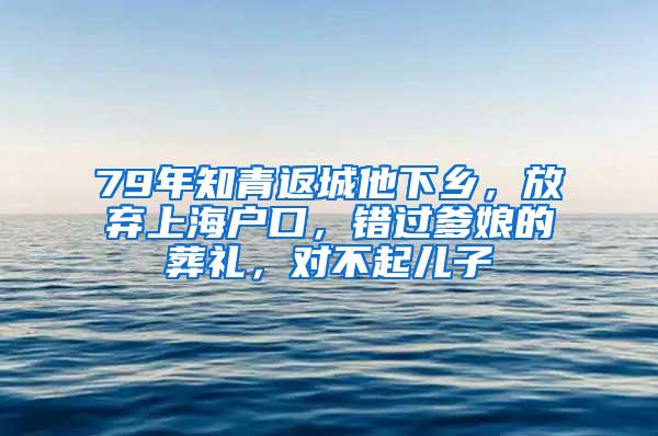 79年知青返城他下乡，放弃上海户口，错过爹娘的葬礼，对不起儿子