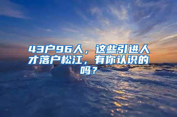 43户96人，这些引进人才落户松江，有你认识的吗？