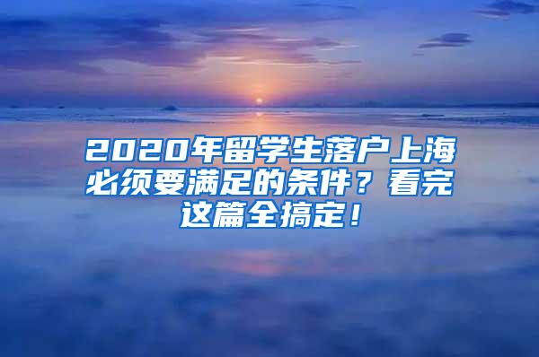 2020年留学生落户上海必须要满足的条件？看完这篇全搞定！