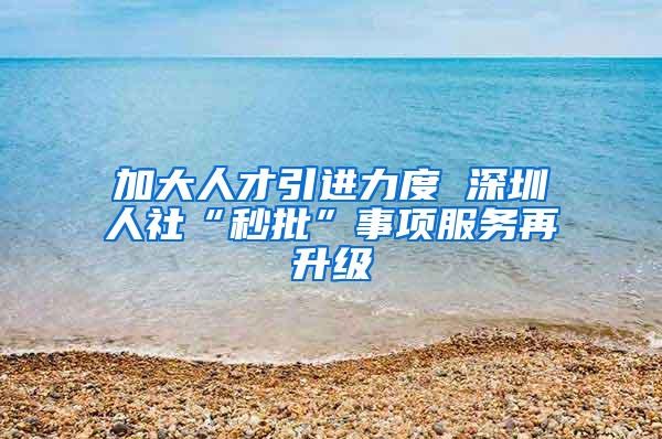 加大人才引进力度 深圳人社“秒批”事项服务再升级