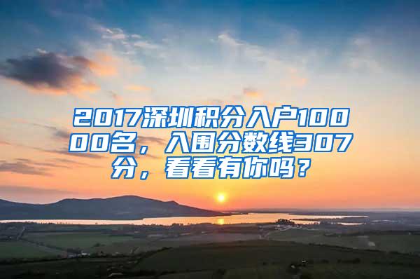 2017深圳积分入户10000名，入围分数线307分，看看有你吗？