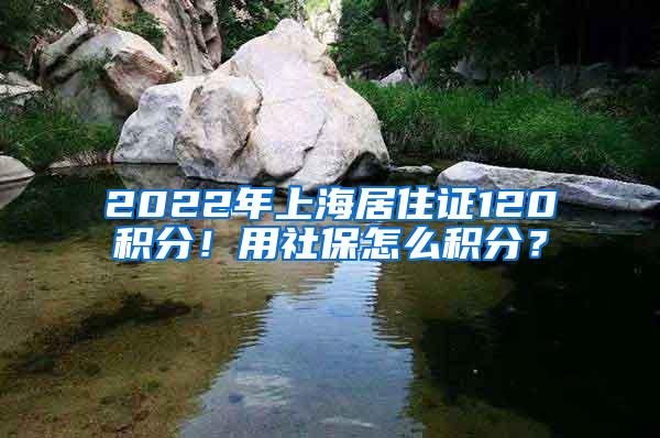 2022年上海居住证120积分！用社保怎么积分？