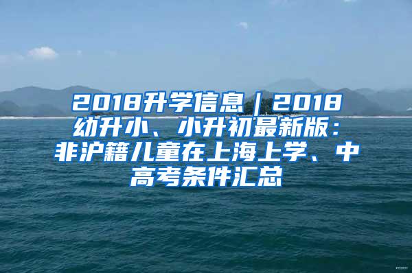 2018升学信息｜2018幼升小、小升初最新版：非沪籍儿童在上海上学、中高考条件汇总