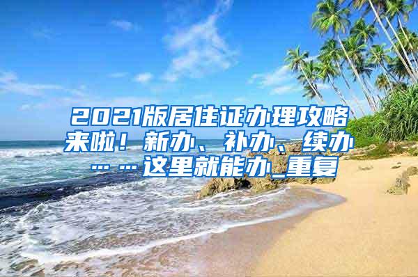 2021版居住证办理攻略来啦！新办、补办、续办……这里就能办_重复