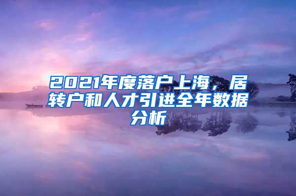 2021年度落户上海，居转户和人才引进全年数据分析