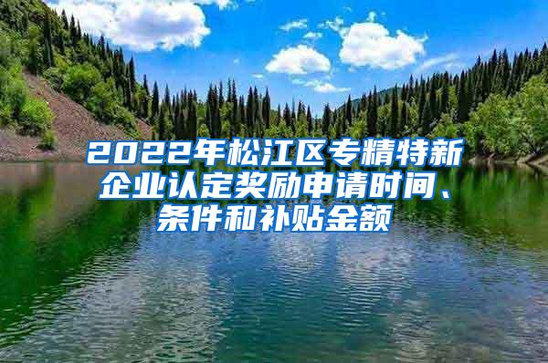 2022年松江区专精特新企业认定奖励申请时间、条件和补贴金额