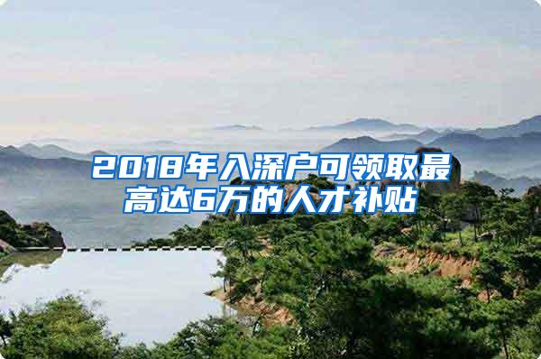 2018年入深户可领取最高达6万的人才补贴