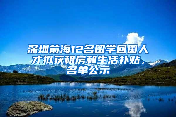 深圳前海12名留学回国人才拟获租房和生活补贴，名单公示