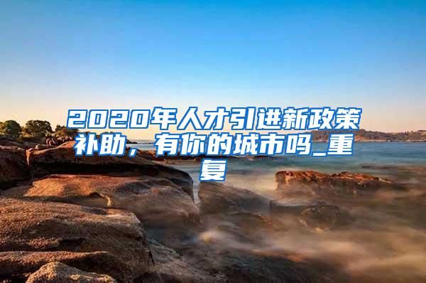 2020年人才引进新政策补助，有你的城市吗_重复