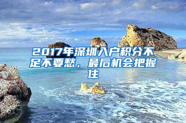 2017年深圳入户积分不足不要愁，最后机会把握住