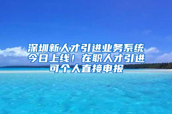 深圳新人才引进业务系统今日上线！在职人才引进可个人直接申报