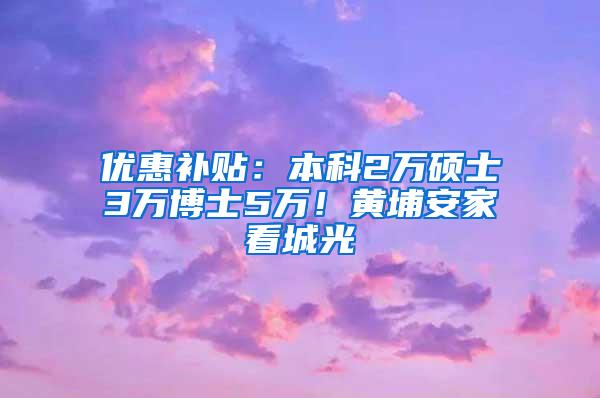 优惠补贴：本科2万硕士3万博士5万！黄埔安家看城光