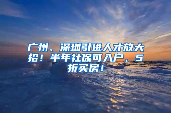 广州、深圳引进人才放大招！半年社保可入户、5折买房！