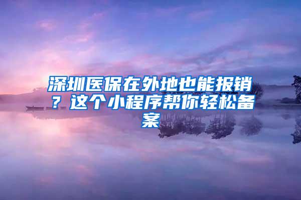 深圳医保在外地也能报销？这个小程序帮你轻松备案