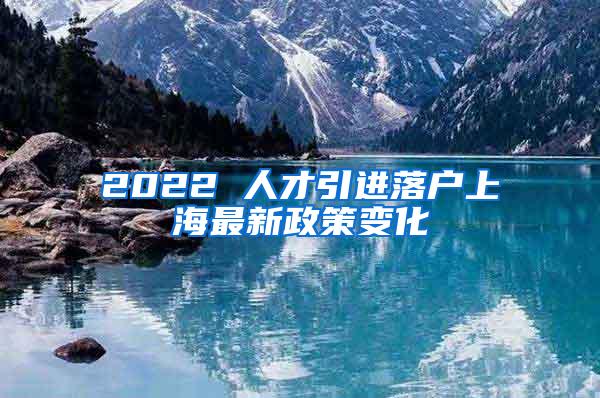 2022 人才引进落户上海最新政策变化