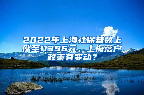 2022年上海社保基数上涨至11396元，上海落户政策有变动？