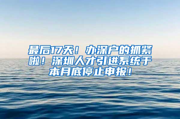 最后17天！办深户的抓紧啦！深圳人才引进系统于本月底停止申报！