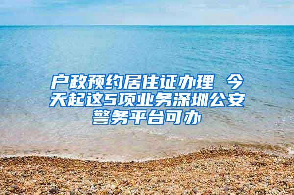 户政预约居住证办理 今天起这5项业务深圳公安警务平台可办