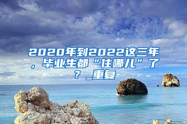 2020年到2022这三年，毕业生都“住哪儿”了？_重复