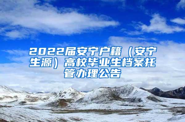 2022届安宁户籍（安宁生源）高校毕业生档案托管办理公告