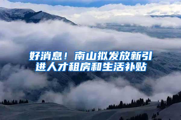 好消息！南山拟发放新引进人才租房和生活补贴