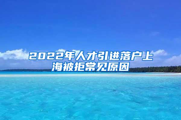 2022年人才引进落户上海被拒常见原因