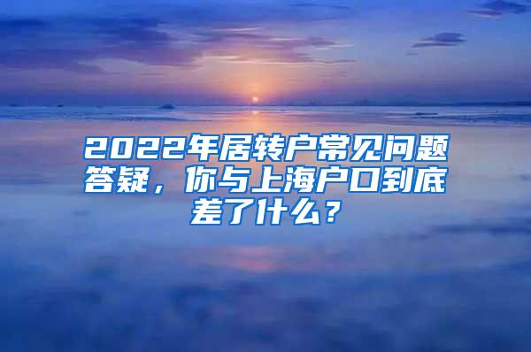 2022年居转户常见问题答疑，你与上海户口到底差了什么？