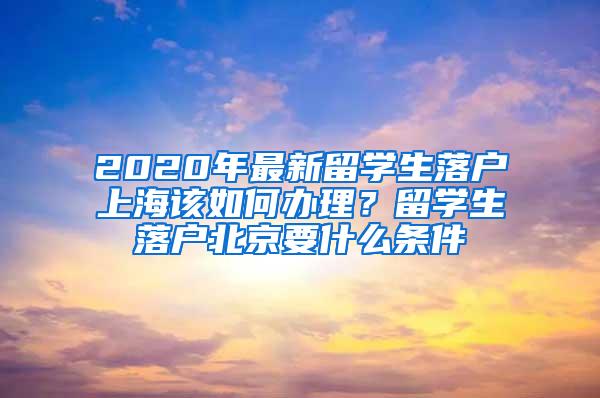 2020年最新留学生落户上海该如何办理？留学生落户北京要什么条件