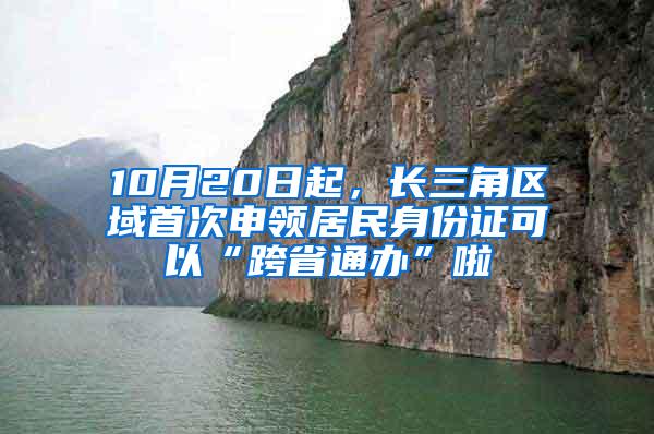 10月20日起，长三角区域首次申领居民身份证可以“跨省通办”啦