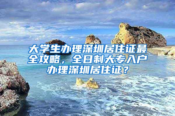 大学生办理深圳居住证最全攻略，全日制大专入户办理深圳居住证？