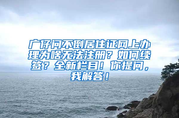 广仔问不倒居住证网上办理为啥无法注册？如何续签？全新栏目！你提问，我解答！