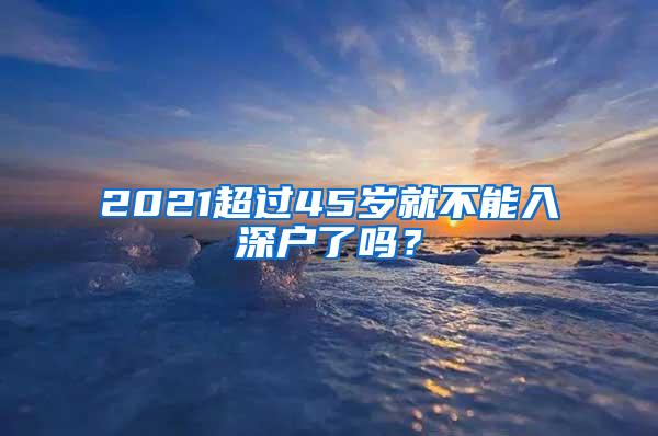 2021超过45岁就不能入深户了吗？