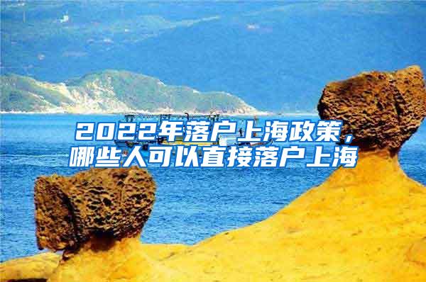 2022年落户上海政策，哪些人可以直接落户上海