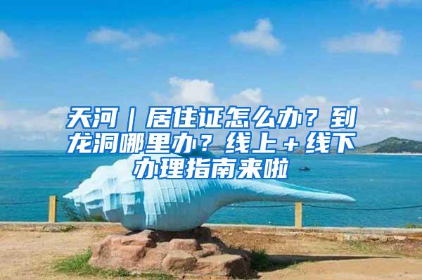 天河｜居住证怎么办？到龙洞哪里办？线上＋线下办理指南来啦