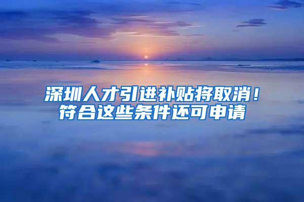 深圳人才引进补贴将取消！符合这些条件还可申请