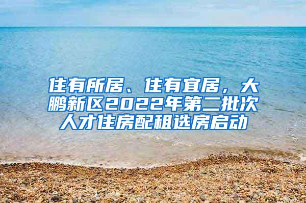 住有所居、住有宜居，大鹏新区2022年第二批次人才住房配租选房启动