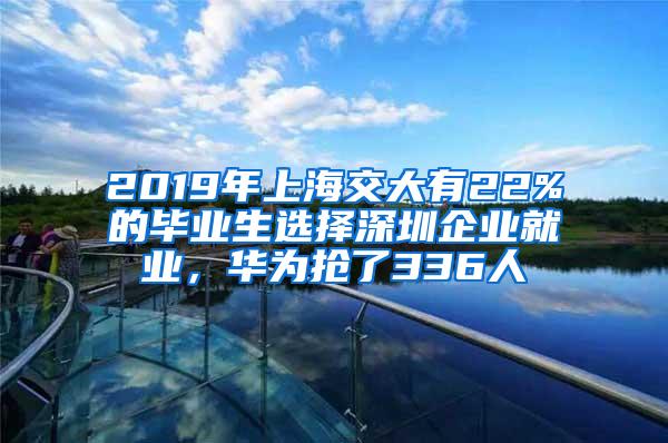 2019年上海交大有22%的毕业生选择深圳企业就业，华为抢了336人