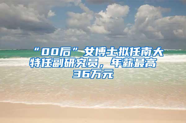 “00后”女博士拟任南大特任副研究员，年薪最高36万元