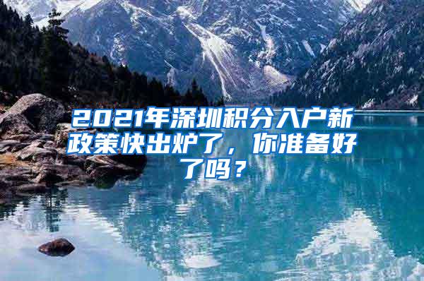 2021年深圳积分入户新政策快出炉了，你准备好了吗？