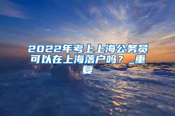 2022年考上上海公务员可以在上海落户吗？_重复