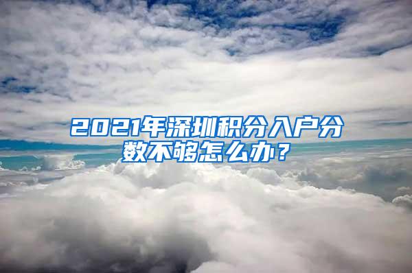 2021年深圳积分入户分数不够怎么办？