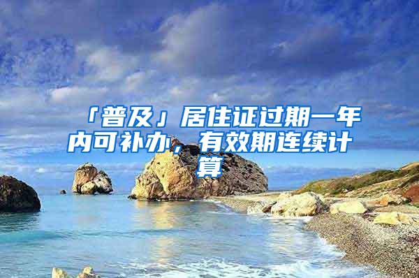 「普及」居住证过期一年内可补办，有效期连续计算